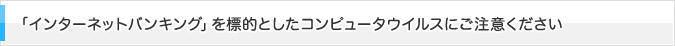 「インターネットバンキング」を標的としたコンピュータウイルスにご注意ください
