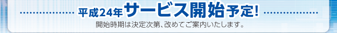 平成24年サービス開始予定！　開催時期は決定次第、改めてご案内いたします。