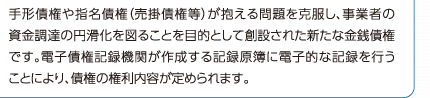 手形債権や指名債権（売掛債権等）が抱える問題を克服し、事業者の資金調達の円滑化を図ることを目的として創立された新たな金銭債権です。電子債権記録機関が作成する記録原簿に電子的な記録を行うことにより、債権の権利内容が定められます。