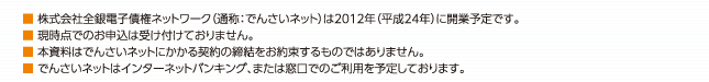 ※株式会社全銀電子債権ネットワーク（通称：でんさいネット）は2012年（平成24年）に開業予定です。※現時点でのお申込は受け付けておりません。※本資料はでんさいネットにかかる契約の締結をお約束するものではありません。※でんさいネットはインターネットバンキング、または窓口でのご利用を予定しております。