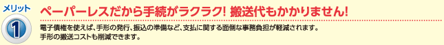 メリット1：ペーパーレスだから手続きがラクラク！搬送代もかかりません！（電子債権を使えば、手形の発行、振込の準備など、支払に関する面倒な事務負担が軽減されます。）