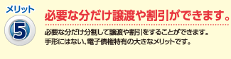 メリット5：必要な分だけ譲渡や割引が出来ます。（必要な分だけ分割して譲渡や割引をすることができます。手形にはない、電子債権特有の大きなメリットです。）