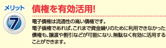 メリット7：債権を有効活用！（）電子債権は流動性の高い債権です。電子債権であれば、これまで資金繰りのために利用できなかった債権も、譲渡や割引などが可能になり、無駄なく有効に活用する事が出来ます。