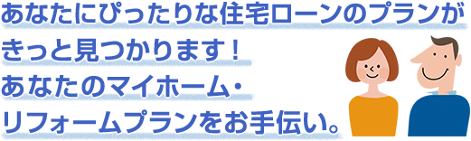 あなたにぴったりな住宅ローンのプランがきっと見つかります！あなたのマイホーム・リフォームプランをお手伝い。