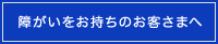 障がいをお持ちのお客さまへ