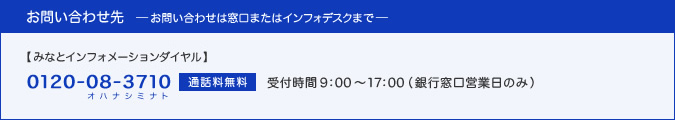 お問い合わせは窓口、またはインフォデスク(0120-08-3710(オハナシミナト)・通話料無料、受付時間：9:00〜17:00(銀行窓口営業日のみ))へ