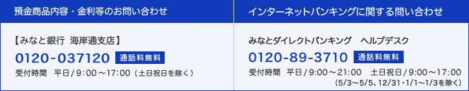 預金商品内容・金利等のお問い合わせ：みなと銀行 海岸通支店(0120-037120・通話料無料、受付時間：9:00〜17:00)、インターネットバンキングに関する問い合わせ：みなとダイレクトバンキング ヘルプデスク(0120-89-3710・通話料無料、受付時間：平日9:00〜21:00、土日祝日9:00〜17:00)