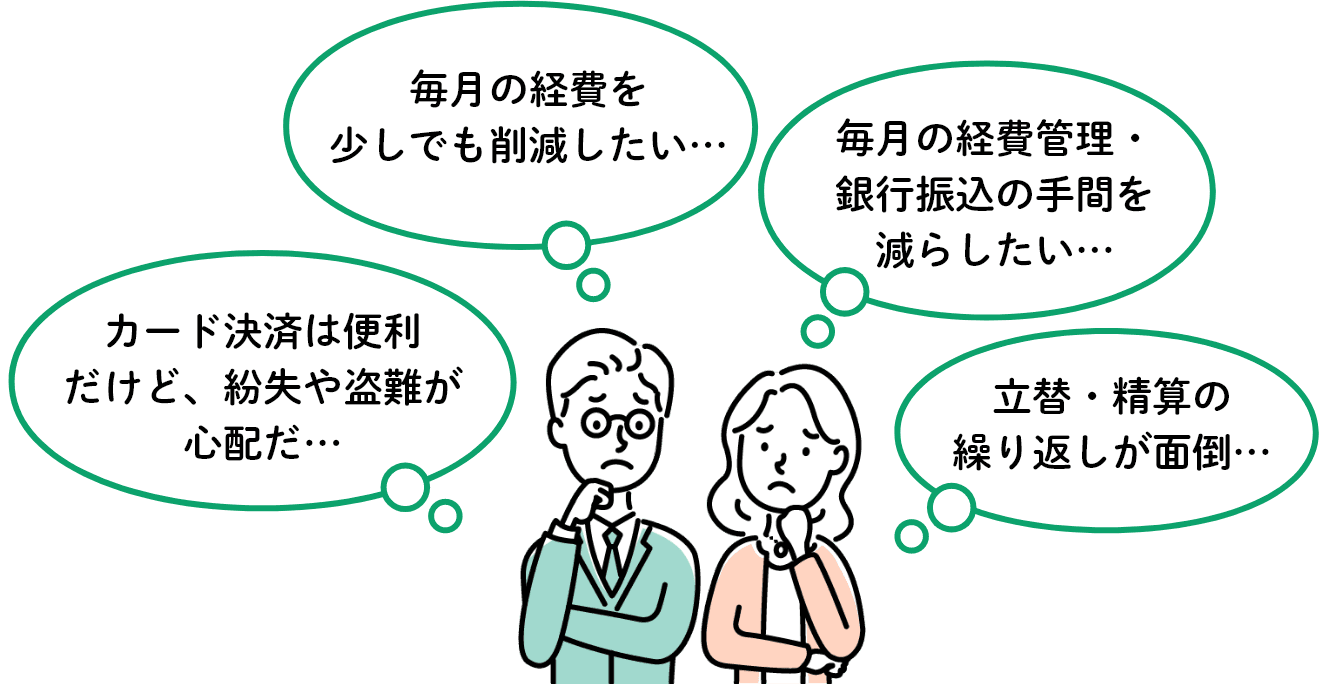 カード決済は便利だけど、紛失や盗難が心配だ…毎月の経費を少しでも削減したい…毎月の経費管理・銀行振込の手間を減らしたい…立替・精算の繰り返しが面倒…