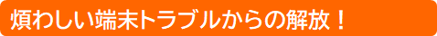煩わしい端末トラブルからの解放！