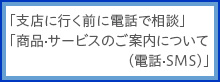 「支店に行く前に電話で相談」 「商品・サービスのご案内について（電話・SMS）」