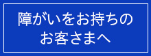 障がいをお持ちのお客さまへ