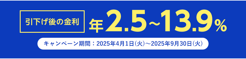 引下げ後の金利 年2.5～13.9% キャンペーン期間 2025年4月1日～2025年9月30日