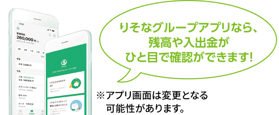 りそなグループアプリなら、残高や入出金がひと目で確認ができます!※アプリ画面は変更となる 可能性があります。