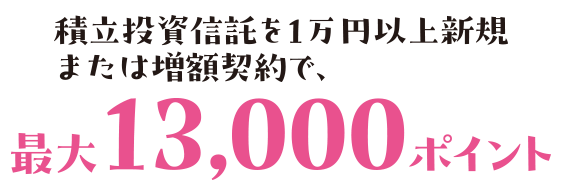 積立投資信託を1万円以上新規または増額契約で、最大13,000ポイント