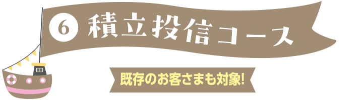 ⑥積立投信コース 既存のお客さまも対象!