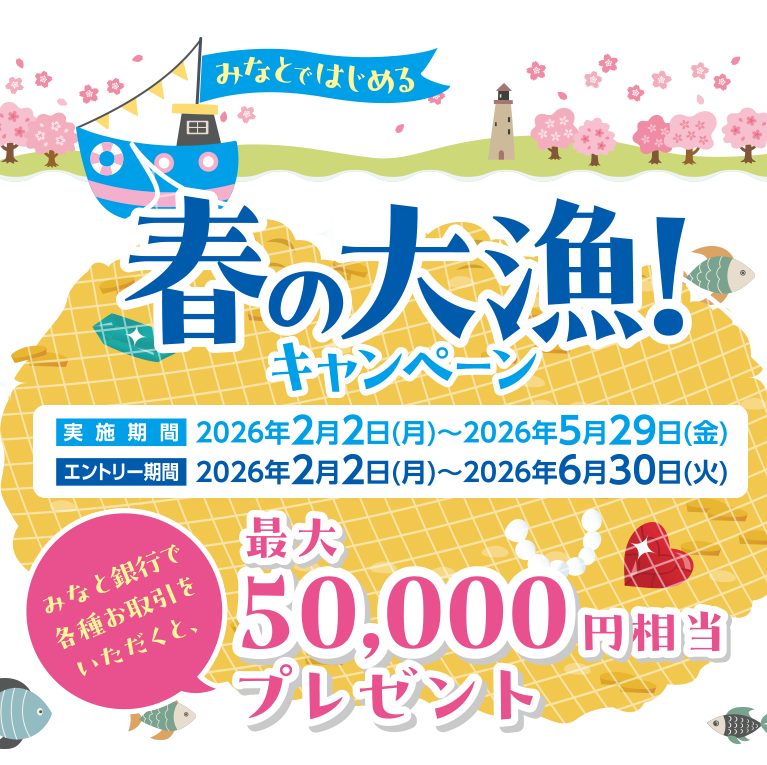 春の大漁!キャンペーン 実施期間 2026年2月2日(月)~2026年5月29日(金) エントリー期間 2026年2月2日(月)~2026年6月30日(火) みなと銀行で各種お取引をいただくと、最大50,000円相当プレゼント