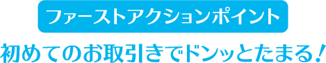 ファーストアクションポイント 初めてのお取引きでドンッとたまる!