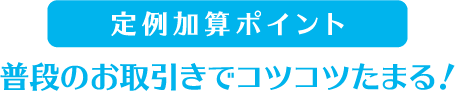 定例加算ポイント 普段のお取引きでコツコツたまる!