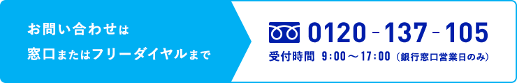 お問い合わせは窓口またはフリーダイヤルまで 0120-137-105 受付時間 9:00〜17:00（銀行窓口営業日のみ）