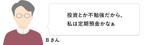 Bさん 投資とか不勉強だから、私は定期預金かなぁ