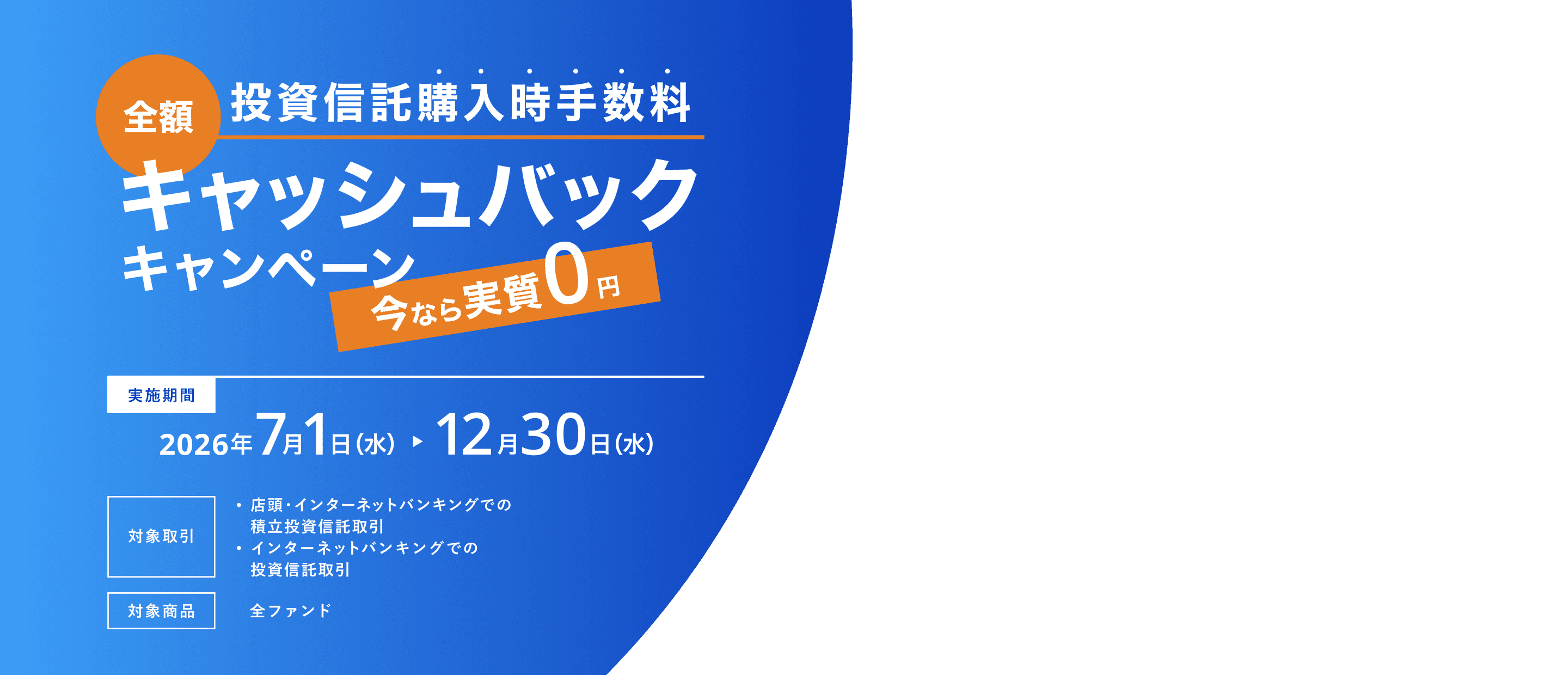 全額投資信託購入時手数料キャッシュバックキャンペーン 今なら実質0円 実施期間：2026年7月1日〜12月30日 対象取引：積立投資信託取引・投資信託取引 対象商品：全ファンド