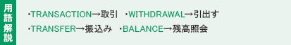 用語解説：・TRANSACTION→取引き　・WITHDRAWAL→引出す
							・TRANSFER→振込み　・BALANCE→残高照会