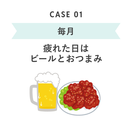 CASE 01 毎月 疲れた日はビールとおつまみ