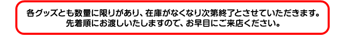 各グッズとも数量に限りがあり、在庫がなくなり次第終了とさせていただきます。先着順にお渡しいたしますので、お早目にご来店ください。