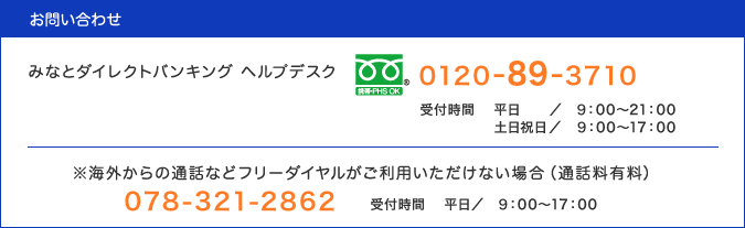 お問い合わせは、みなとダイレクトバンキング ヘルプデスク(0120-89-3710・通話料無料、受付時間：平日9:00〜21:00・土日祝日9:00〜17:00)／※海外からの通話などフリーダイヤルがご利用いただけない場合は(通話料有料)078-321-2862・受付時間：平日9:00〜17:00
