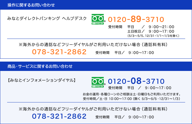 操作にお問い合わせは、みなとダイレクトバンキング ヘルプデスク(0120-89-3710・通話料無料、受付時間：平日9:00〜21:00・土日祝日9:00〜17:00)／※海外からの通話などフリーダイヤルがご利用いただけない場合は(通話料有料)078-321-2862・受付時間：平日9:00〜17:00｜商品・サービスに関するお問い合わせは、インフォメーションダイヤル(0120-08-3710・通話料無料、受付時間：平日9:00〜17:00)お金の運用・各種ローンのご相談は土・日曜日もご利用いただけます。受付時間：土・日 10:00〜17:00（除く 5/3〜5/5・12/31〜1/3）／※海外からの通話などフリーダイヤルがご利用いただけない場合は(通話料有料)078-321-2862・受付時間：平日9:00〜17:00