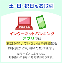 土・日・祝日もお取引：インターネットバンキングモバイルバンキングでは窓口が開いていない日や時間にもお取引がご利用いただけます（※サービスによっては、お取扱いできない時間帯があります）。