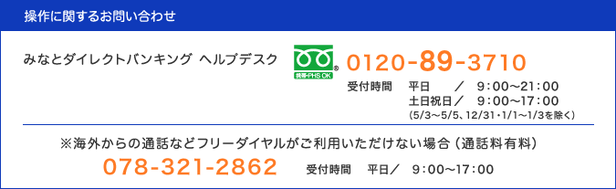 操作にお問い合わせは、みなとダイレクトバンキング ヘルプデスク(0120-89-3710・通話料無料、受付時間：平日9:00〜21:00・土日祝日9:00〜17:00)／※海外からの通話などフリーダイヤルがご利用いただけない場合は(通話料有料)078-321-2862・受付時間：平日9:00〜17:00