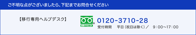 ご不明な点がございましたら、下記までお問合せください：移行専用ヘルプデスク(0120-3710-28・通話料無料、受付時間：平日9:00〜17:00)