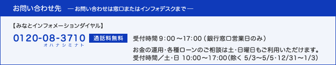 お問い合わせは窓口、またはインフォデスク(0120-08-3710(オハナシミナト)・通話料無料、受付時間：9:00〜17:00(銀行窓口営業日のみ))へ。お金の運用・各種ローンのご相談は土・日曜日もご利用いただけます。受付時間／土・日 10:00〜17:00（除く 5/2〜5/5・12/31〜1/3）