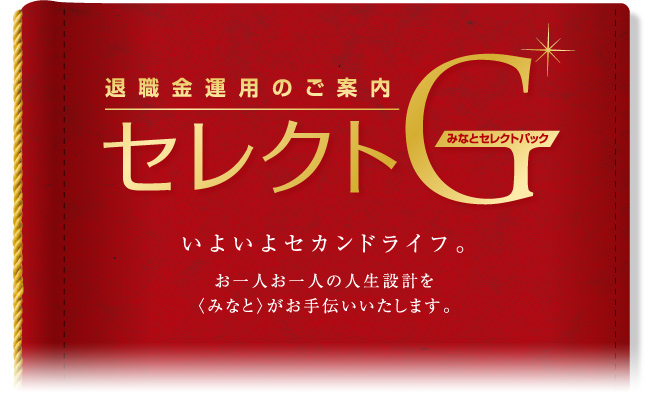 退職金運用のご案内 みなとセレクトパック「セレクトG」 いよいよセカンドライフ。お一人お一人の人生設計を〈みなと〉がお手伝いします。