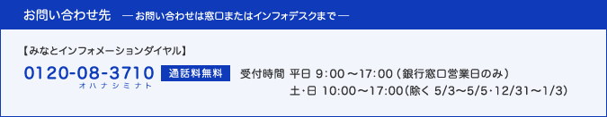 お問い合わせは窓口、またはインフォデスク(0120-08-3710(オハナシミナト)・通話料無料、受付時間：平日 9:00〜17:00(銀行窓口営業日のみ)／土・日 10:00〜17:00（除く 5/2〜5/5・12/31〜1/3）)へ。