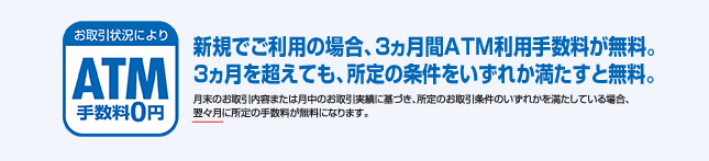 新規でのご利用の場合、3ヶ月間ATM利用手数料が無料。3ヶ月を超えても、所定の条件をいずれか満たすと無料。