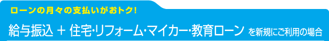 [ローンの月々の支払いがおトク！]給与振込 ＋ 住宅・リフォーム・マイカー・教育ローン を新規にご利用の場合：店頭表示金利より適用金利を引き下げ